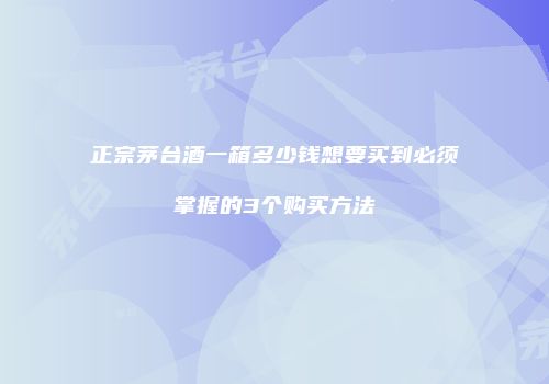 正宗茅台酒一箱多少钱想要买到必须掌握的3个购买方法