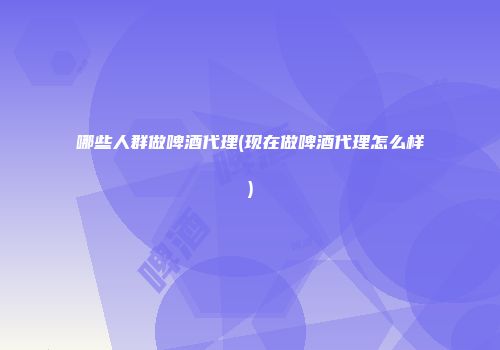 哪些人群做啤酒代理(现在做啤酒代理怎么样)