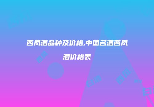 西凤酒品种及价格,中国名酒西凤酒价格表