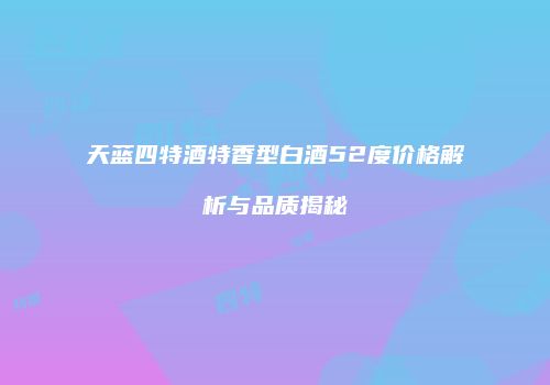 天蓝四特酒特香型白酒52度价格解析与品质揭秘