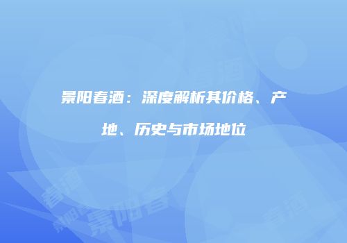景阳春酒：深度解析其价格、产地、历史与市场地位