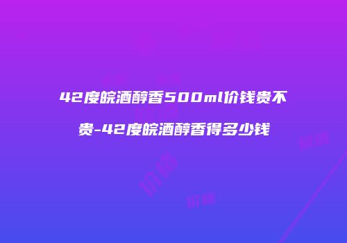 42度皖酒醇香500ml价钱贵不贵-42度皖酒醇香得多少钱