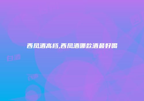 西凤酒高档,西凤酒哪款酒最好喝