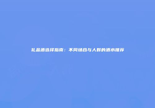 礼品酒选择指南：不同场合与人群的酒水推荐