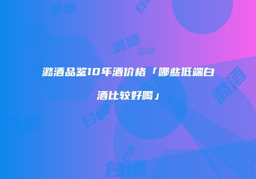 潞酒品鉴10年酒价格「哪些低端白酒比较好喝」