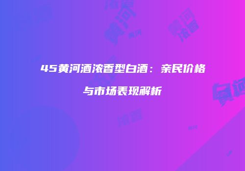 45黄河酒浓香型白酒：亲民价格与市场表现解析