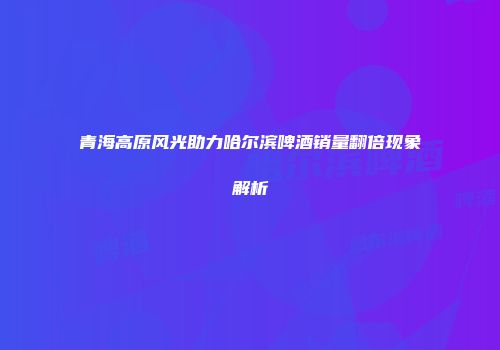 青海高原风光助力哈尔滨啤酒销量翻倍现象解析