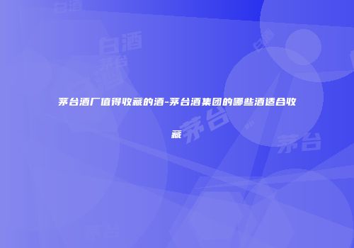 茅台酒厂值得收藏的酒-茅台酒集团的哪些酒适合收藏
