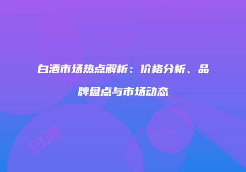 白酒市场热点解析：价格分析、品牌盘点与市场动态