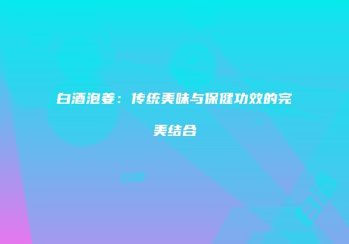 白酒泡姜：传统美味与保健功效的完美结合