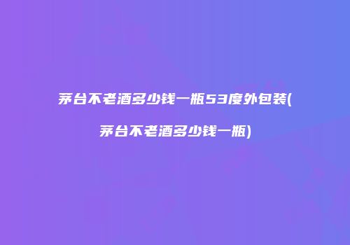 茅台不老酒多少钱一瓶53度外包装(茅台不老酒多少钱一瓶)
