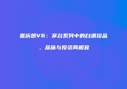 嘉庆郎V6：茅台系列中的白酒珍品，品味与投资两相宜