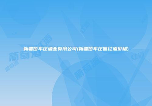 新疆佰年庄酒业有限公司(新疆佰年庄园红酒价格)