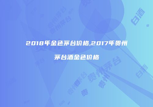 2018年金色茅台价格,2017年贵州茅台酒金色价格