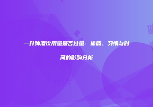 一升啤酒饮用量是否过量：体质、习惯与时间的影响分析