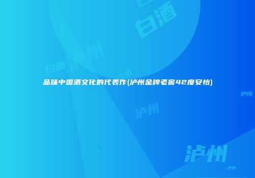 品味中国酒文化的代表作(泸州金牌老窖42度安怡)