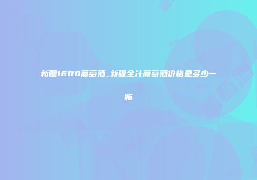新疆1600葡萄酒_新疆全汁葡萄酒价格是多少一瓶