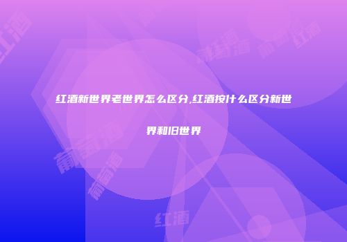 红酒新世界老世界怎么区分,红酒按什么区分新世界和旧世界