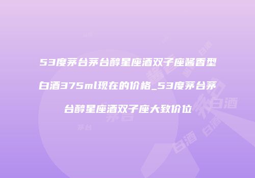 53度茅台茅台醇星座酒双子座酱香型白酒375ml现在的价格_53度茅台茅台醇星座酒双子座大致价位