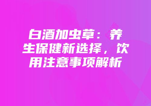 白酒加虫草：养生保健新选择，饮用注意事项解析