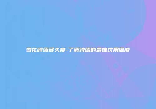 雪花啤酒多久度-了解啤酒的最佳饮用温度