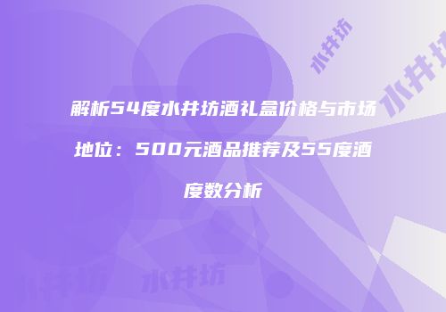 解析54度水井坊酒礼盒价格与市场地位：500元酒品推荐及55度酒度数分析