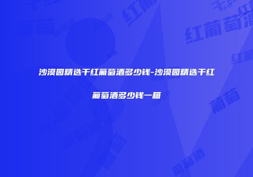 沙漠园精选干红葡萄酒多少钱-沙漠园精选干红葡萄酒多少钱一箱