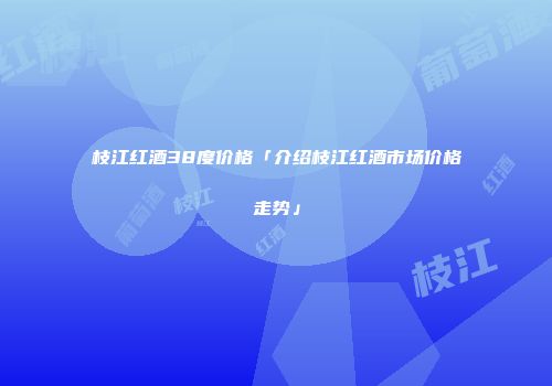 枝江红酒38度价格「介绍枝江红酒市场价格走势」