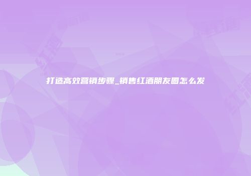 打造高效营销步骤_销售红酒朋友圈怎么发