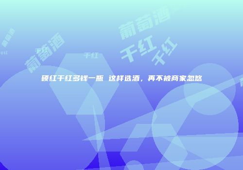 硕红干红多钱一瓶 这样选酒，再不被商家忽悠