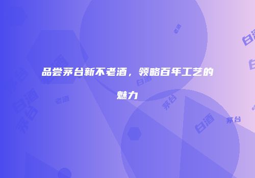 品尝茅台新不老酒，领略百年工艺的魅力