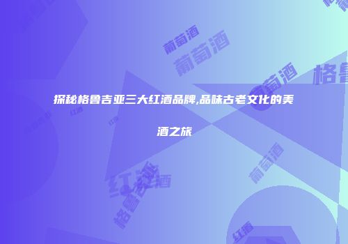 探秘格鲁吉亚三大红酒品牌,品味古老文化的美酒之旅