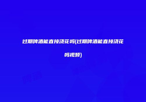 过期啤酒能直接浇花吗(过期啤酒能直接浇花吗视频)