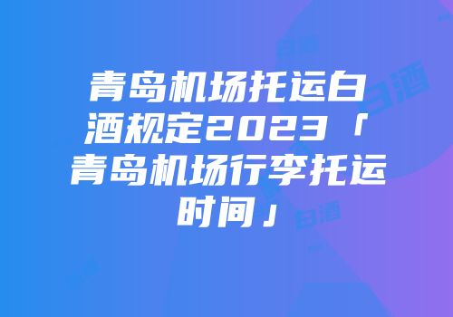 青岛机场托运白酒规定2023「青岛机场行李托运时间」