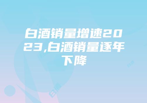 白酒销量增速2023,白酒销量逐年下降