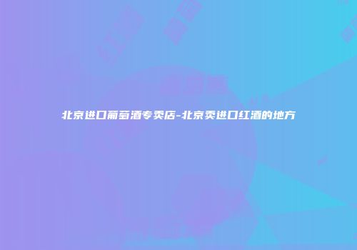 北京进口葡萄酒专卖店-北京卖进口红酒的地方