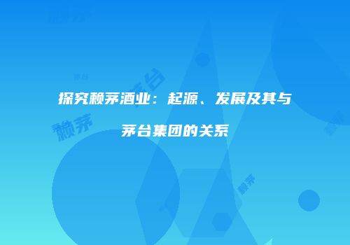 探究赖茅酒业：起源、发展及其与茅台集团的关系