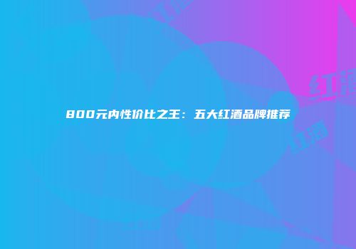800元内性价比之王：五大红酒品牌推荐