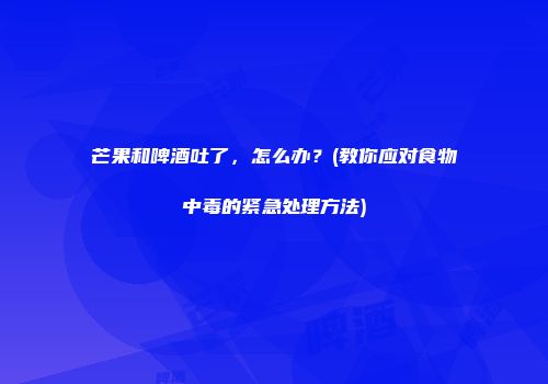 芒果和啤酒吐了，怎么办？(教你应对食物中毒的紧急处理方法)