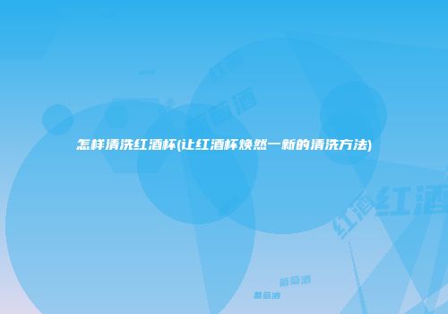 怎样清洗红酒杯(让红酒杯焕然一新的清洗方法)