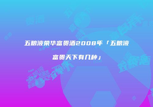 五粮液荣华富贵酒2008年「五粮液富贵天下有几种」
