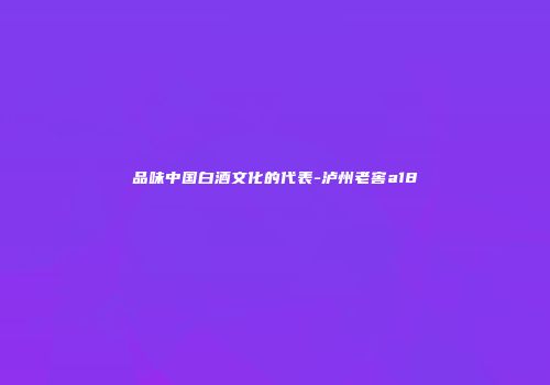 品味中国白酒文化的代表-泸州老窖a18