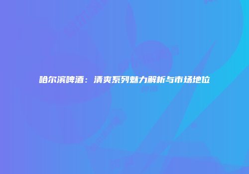 哈尔滨啤酒：清爽系列魅力解析与市场地位