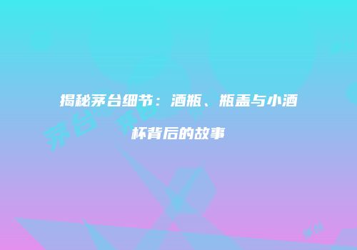 揭秘茅台细节：酒瓶、瓶盖与小酒杯背后的故事