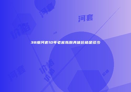 38度河套10年老窖陈酿具体价格是多少