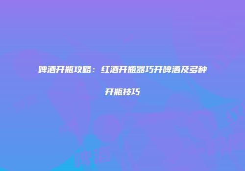 啤酒开瓶攻略：红酒开瓶器巧开啤酒及多种开瓶技巧