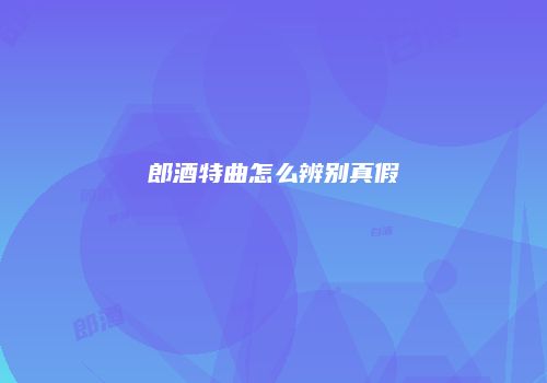 郎酒特曲怎么辨别真假