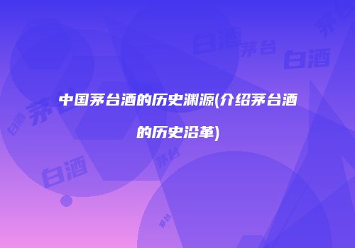 中国茅台酒的历史渊源(介绍茅台酒的历史沿革)