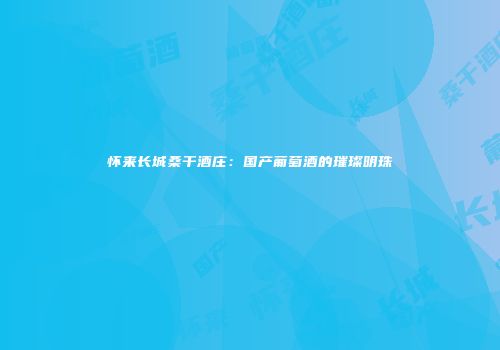 怀来长城桑干酒庄：国产葡萄酒的璀璨明珠