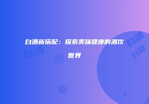 白酒新搭配：探索美味健康的酒饮世界